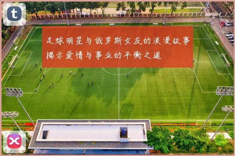 足球明星与俄罗斯女友的浪漫故事揭示爱情与事业的平衡之道