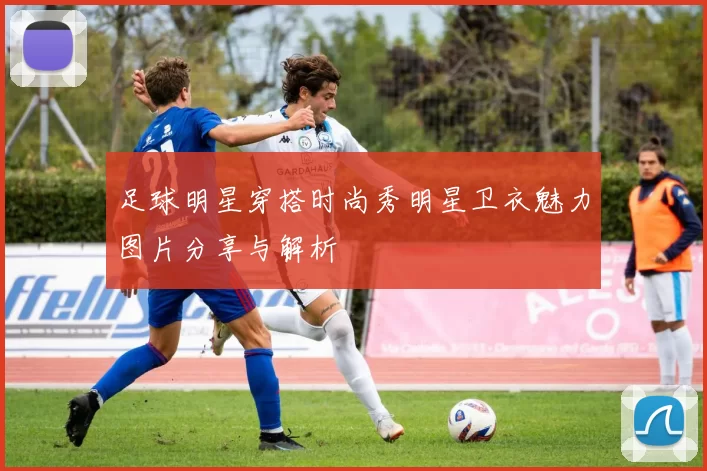 足球明星穿搭时尚秀明星卫衣魅力图片分享与解析