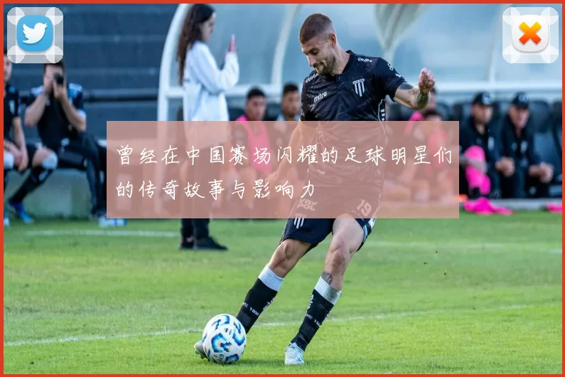 曾经在中国赛场闪耀的足球明星们的传奇故事与影响力