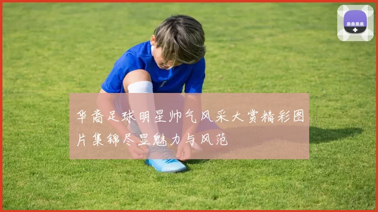 华裔足球明星帅气风采大赏精彩图片集锦尽显魅力与风范