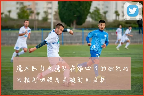 魔术队与老鹰队在第四节的激烈对决精彩回顾与关键时刻分析