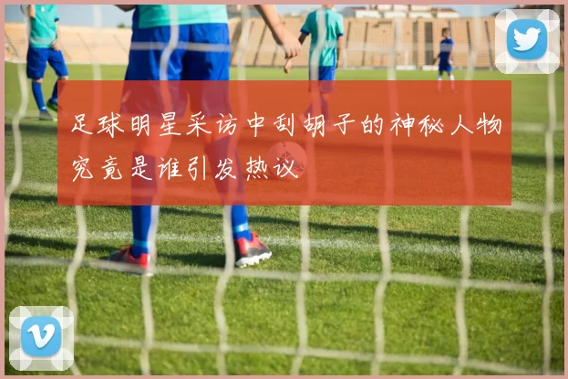 足球明星采访中刮胡子的神秘人物究竟是谁引发热议
