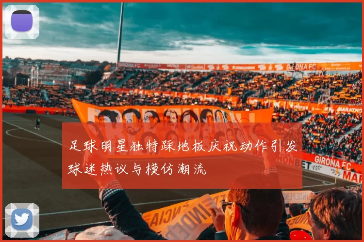 足球明星独特踩地板庆祝动作引发球迷热议与模仿潮流