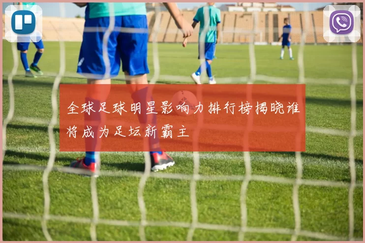 全球足球明星影响力排行榜揭晓谁将成为足坛新霸主