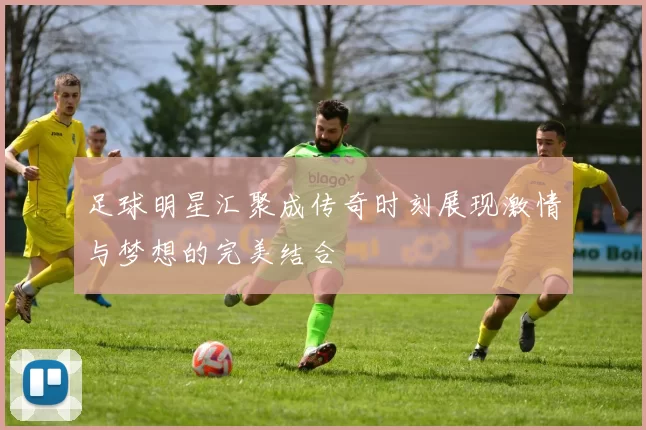 足球明星汇聚成传奇时刻展现激情与梦想的完美结合