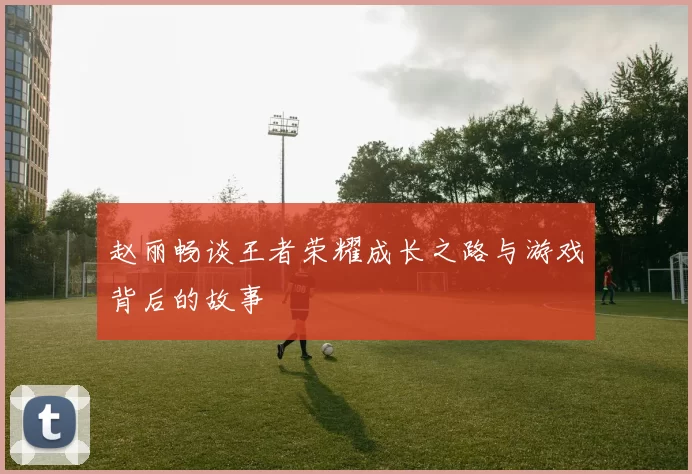 赵丽畅谈王者荣耀成长之路与游戏背后的故事