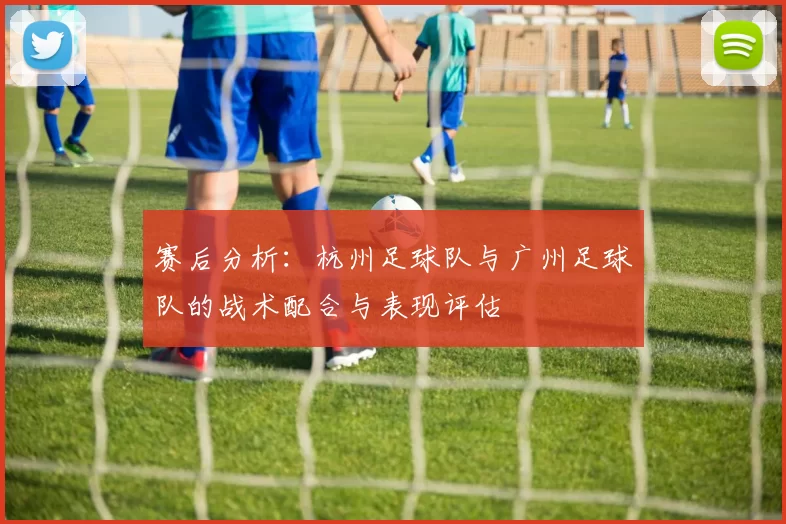 赛后分析：杭州足球队与广州足球队的战术配合与表现评估