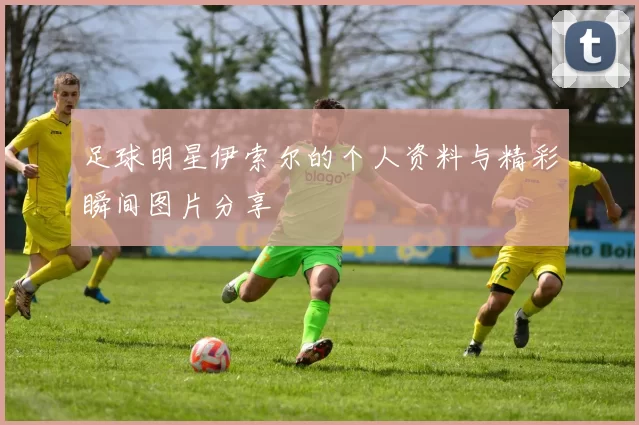 足球明星伊索尔的个人资料与精彩瞬间图片分享