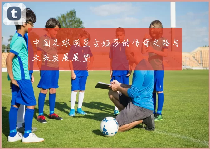 中国足球明星古娅莎的传奇之路与未来发展展望