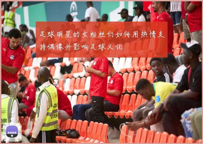 足球明星的女粉丝们如何用热情支持偶像并影响足球文化