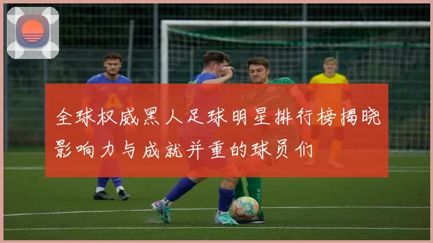 全球权威黑人足球明星排行榜揭晓影响力与成就并重的球员们
