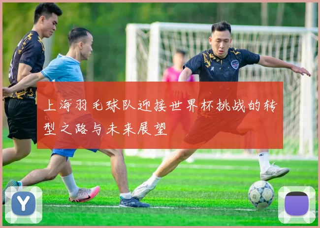 上海羽毛球队迎接世界杯挑战的转型之路与未来展望