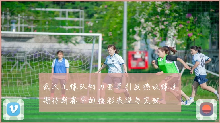 武汉足球队耐力变革引发热议球迷期待新赛季的精彩表现与突破