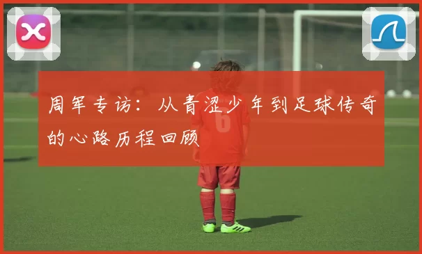 周军专访：从青涩少年到足球传奇的心路历程回顾
