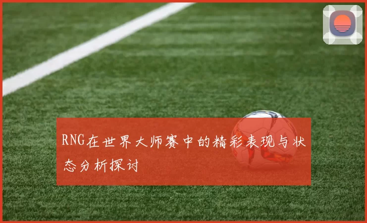 RNG在世界大师赛中的精彩表现与状态分析探讨