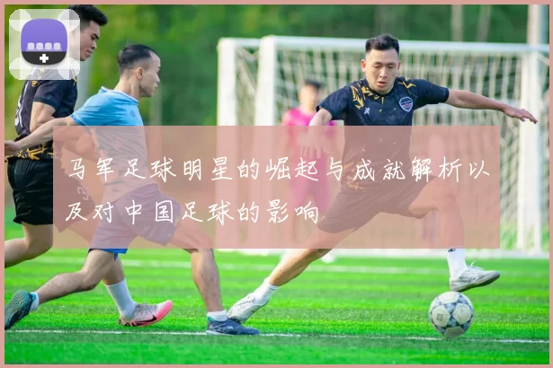 马军足球明星的崛起与成就解析以及对中国足球的影响
