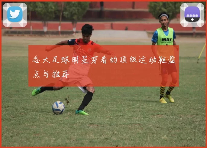 各大足球明星穿着的顶级运动鞋盘点与推荐