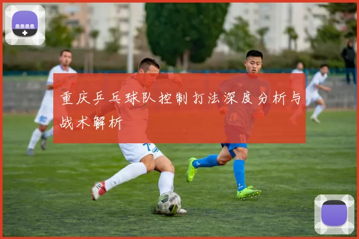 重庆乒乓球队控制打法深度分析与战术解析
