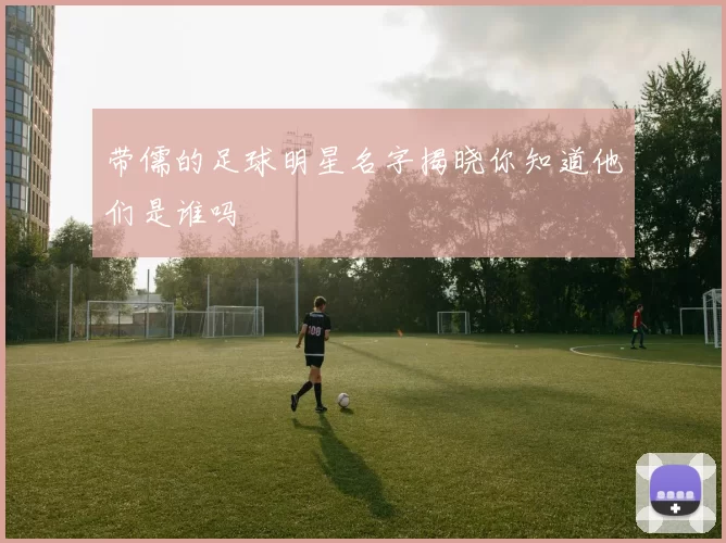 带儒的足球明星名字揭晓你知道他们是谁吗