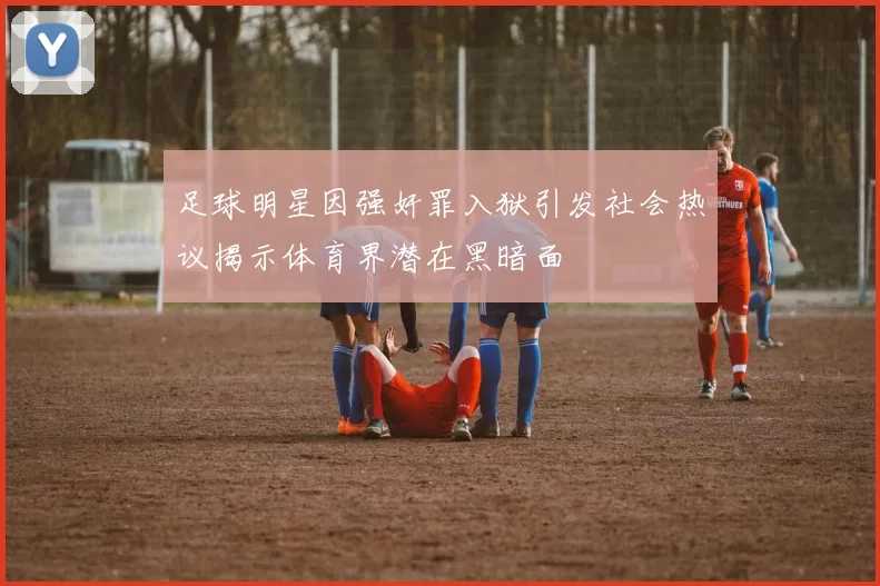 足球明星因强奸罪入狱引发社会热议揭示体育界潜在黑暗面