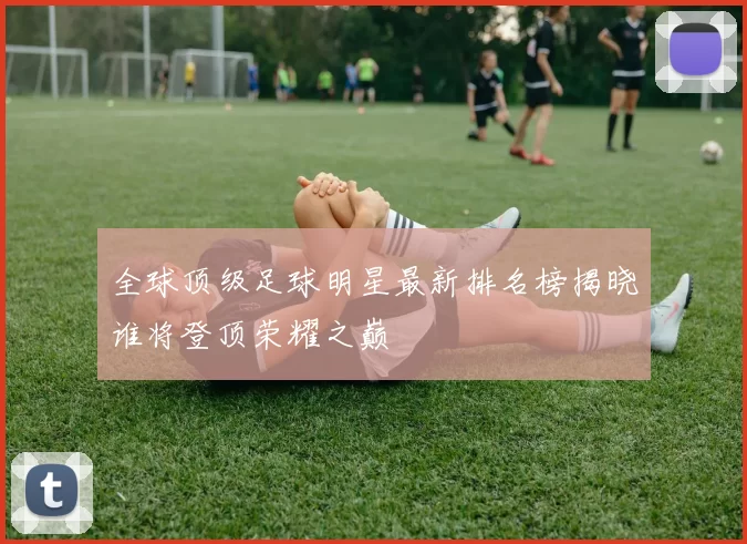 全球顶级足球明星最新排名榜揭晓谁将登顶荣耀之巅