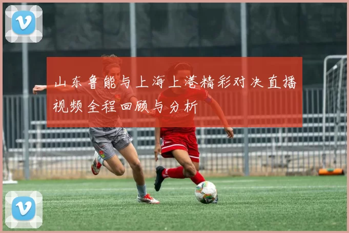 山东鲁能与上海上港精彩对决直播视频全程回顾与分析