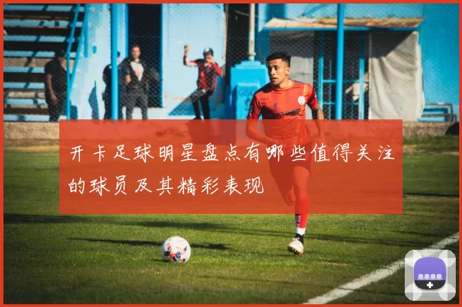 开卡足球明星盘点有哪些值得关注的球员及其精彩表现