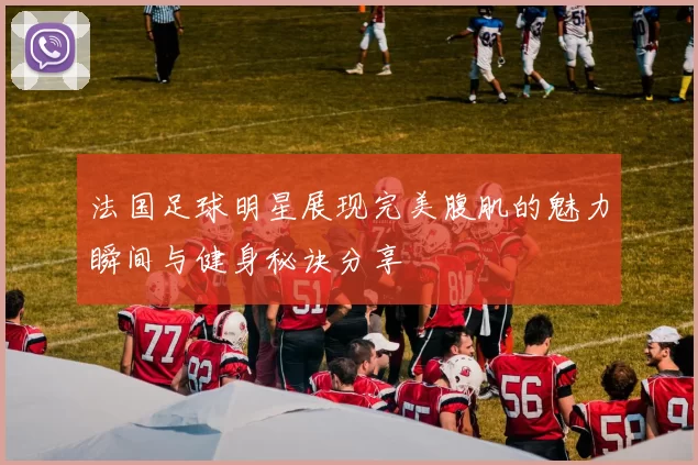 法国足球明星展现完美腹肌的魅力瞬间与健身秘诀分享
