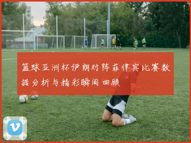 篮球亚洲杯伊朗对阵菲律宾比赛数据分析与精彩瞬间回顾