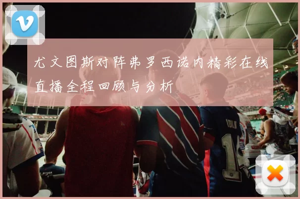 尤文图斯对阵弗罗西诺内精彩在线直播全程回顾与分析