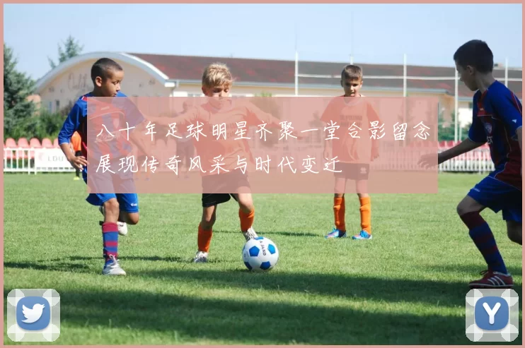 八十年足球明星齐聚一堂合影留念展现传奇风采与时代变迁