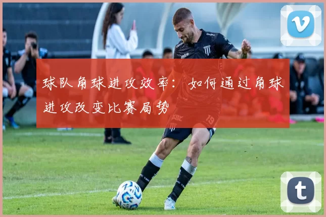 球队角球进攻效率：如何通过角球进攻改变比赛局势
