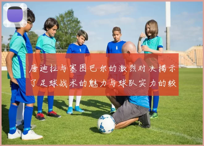 唐迪拉与塞图巴尔的激烈对决揭示了足球战术的魅力与球队实力的较量
