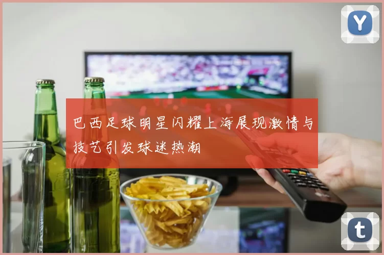 巴西足球明星闪耀上海展现激情与技艺引发球迷热潮