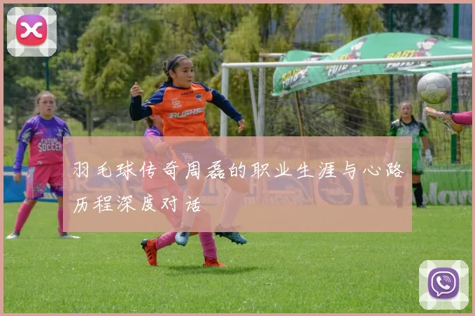 羽毛球传奇周磊的职业生涯与心路历程深度对话