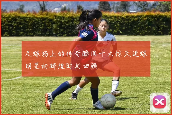 足球场上的传奇瞬间十大惊天进球明星的辉煌时刻回顾