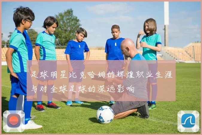 足球明星比克哈姆的辉煌职业生涯与对全球足球的深远影响