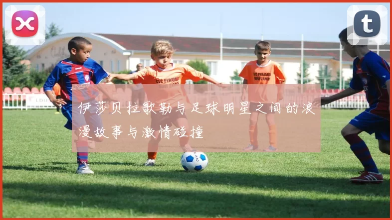 伊莎贝拉歌勒与足球明星之间的浪漫故事与激情碰撞
