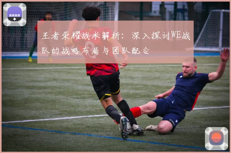 王者荣耀战术解析：深入探讨WE战队的战略布局与团队配合