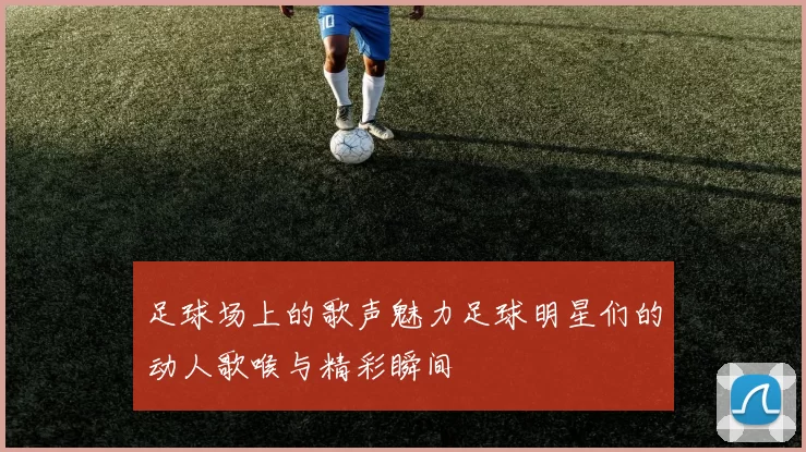 足球场上的歌声魅力足球明星们的动人歌喉与精彩瞬间