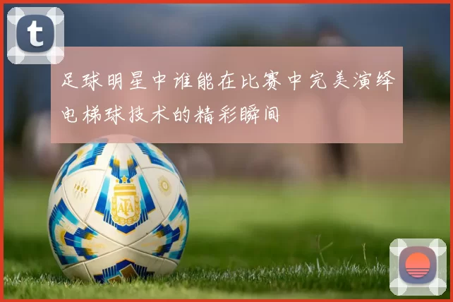 足球明星中谁能在比赛中完美演绎电梯球技术的精彩瞬间